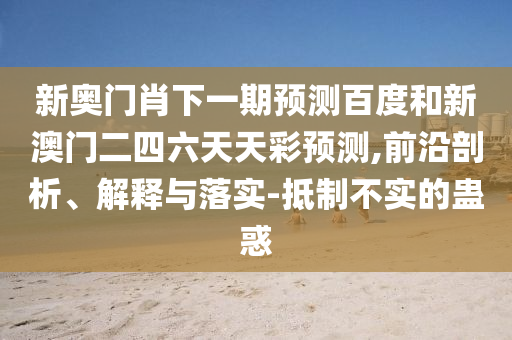 新奥门肖下一期预测百度和新澳门二四六天天彩预测,前沿剖析、解释与落实-抵制不实的蛊惑