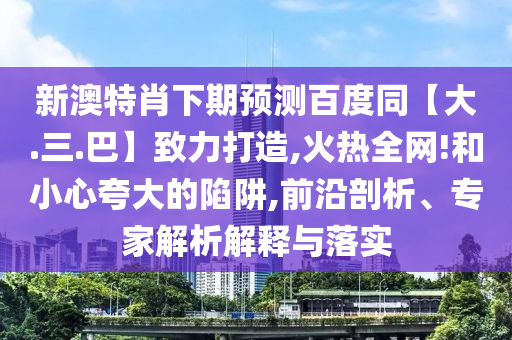 新澳特肖下期预测百度同【大.三.巴】致力打造,火热全网!和小心夸大的陷阱,前沿剖析、专家解析解释与落实