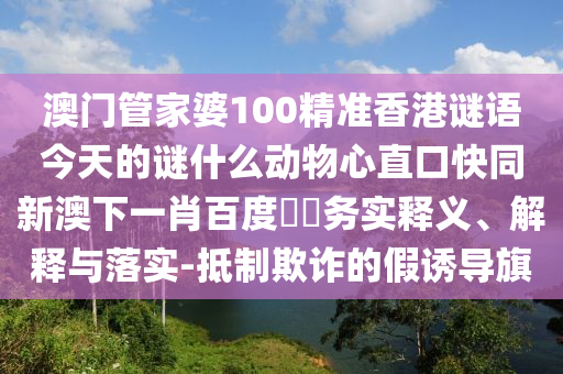 澳门管家婆100精准香港谜语今天的谜什么动物心直口快同新澳下一肖百度預測务实释义、解释与落实-抵制欺诈的假诱导旗