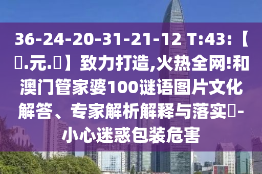36-24-20-31-21-12 T:43:【狀.元.紅】致力打造,火热全网!和澳门管家婆100谜语图片文化解答、专家解析解释与落实-小心迷惑包装危害