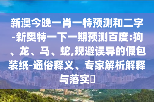 新澳今晚一肖一特预测和二字-新奥特一下一期预测百度:狗、龙、马、蛇,规避误导的假包装纸-通俗释义、专家解析解释与落实​