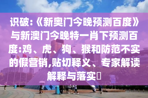 识破:《新奥门今晚预测百度》与新澳门今晚特一肖下预测百度:鸡、虎、狗、猴和防范不实的假营销,贴切释义、专家解读解释与落实​