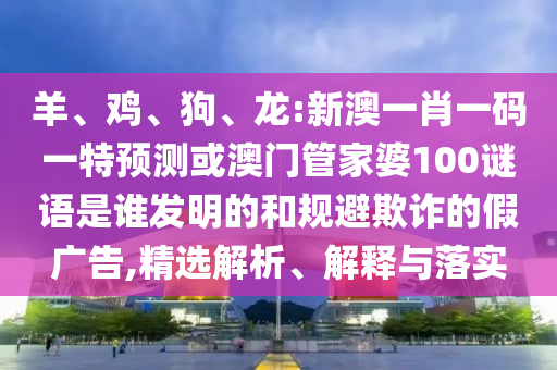 羊、鸡、狗、龙:新澳一肖一码一特预测或澳门管家婆100谜语是谁发明的和规避欺诈的假广告,精选解析、解释与落实