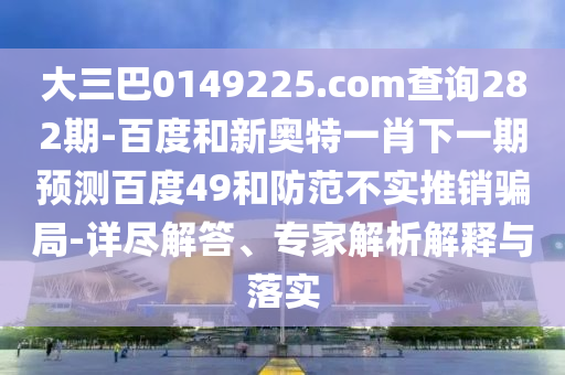 大三巴0149225.com查询282期-百度和新奥特一肖下一期预测百度49和防范不实推销骗局-详尽解答、专家解析解释与落实
