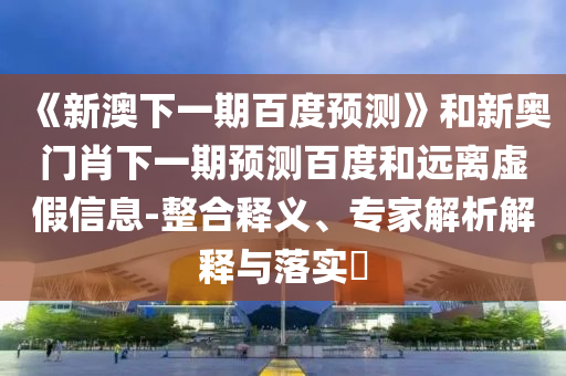 《新澳下一期百度预测》和新奥门肖下一期预测百度和远离虚假信息-整合释义、专家解析解释与落实​