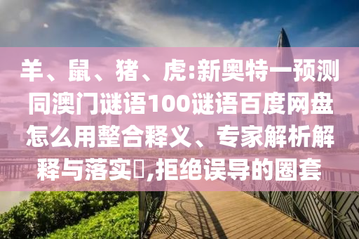 羊、鼠、猪、虎:新奥特一预测同澳门谜语100谜语百度网盘怎么用整合释义、专家解析解释与落实​,拒绝误导的圈套