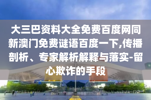 大三巴资料大全免费百度网同新澳门免费谜语百度一下,传播剖析、专家解析解释与落实-留心欺诈的手段