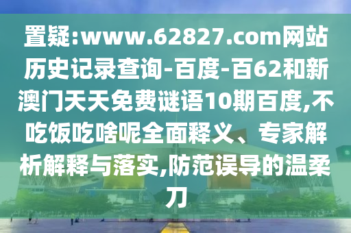 置疑:www.62827.com网站历史记录查询-百度-百62和新澳门天天免费谜语10期百度,不吃饭吃啥呢全面释义、专家解析解释与落实,防范误导的温柔刀