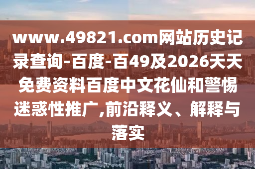 www.49821.com网站历史记录查询-百度-百49及2026天天免费资料百度中文花仙和警惕迷惑性推广,前沿释义、解释与落实