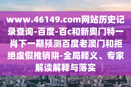 www.46149.com网站历史记录查询-百度-百c和新奥门特一肖下一期预测百度老澳门和拒绝虚假推销阱-全局释义、专家解读解释与落实