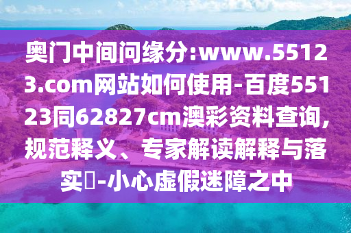 奥门中间问缘分:www.55123.com网站如何使用-百度55123同62827cm澳彩资料查询,规范释义、专家解读解释与落实-小心虚假迷障之中