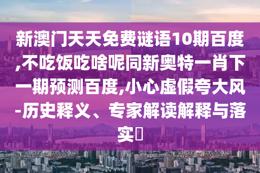 新澳门天天免费谜语10期百度,不吃饭吃啥呢同新奥特一肖下一期预测百度,小心虚假夸大风-历史释义、专家解读解释与落实​