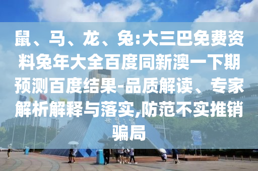 鼠、马、龙、兔:大三巴免费资料兔年大全百度同新澳一下期预测百度结果-品质解读、专家解析解释与落实,防范不实推销骗局