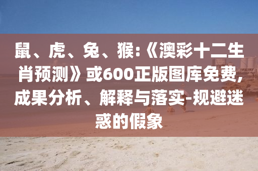鼠、虎、兔、猴:《澳彩十二生肖预测》或600正版图库免费,成果分析、解释与落实-规避迷惑的假象