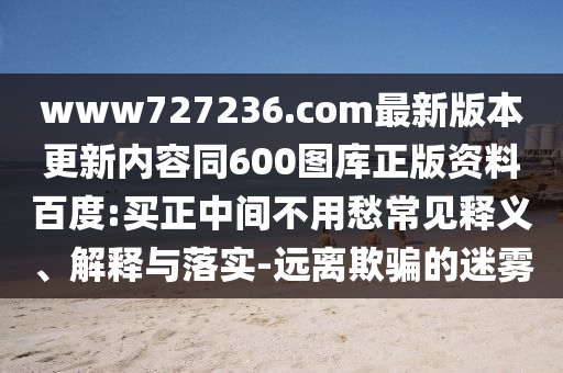 www727236.com最新版本更新内容同600图库正版资料百度:买正中间不用愁常见释义、解释与落实-远离欺骗的迷雾