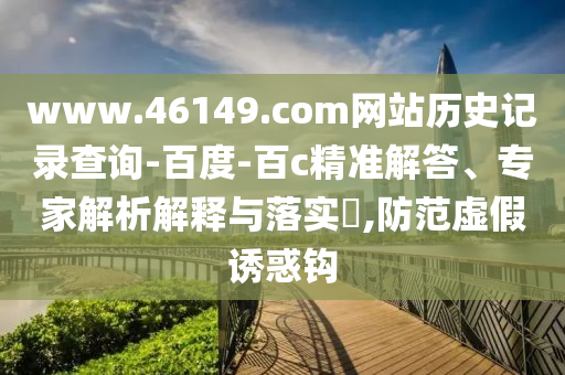www.46149.com网站历史记录查询-百度-百c精准解答、专家解析解释与落实,防范虚假诱惑钩