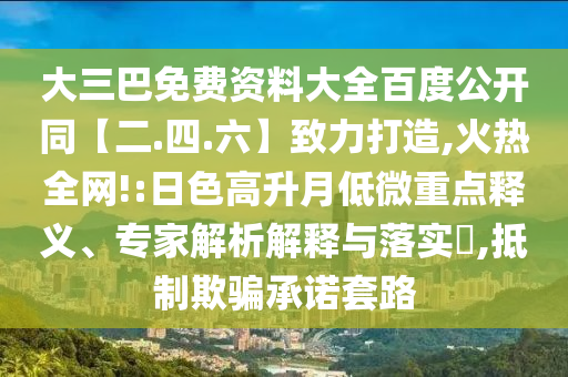 大三巴免费资料大全百度公开同【二.四.六】致力打造,火热全网!:日色高升月低微重点释义、专家解析解释与落实​,抵制欺骗承诺套路