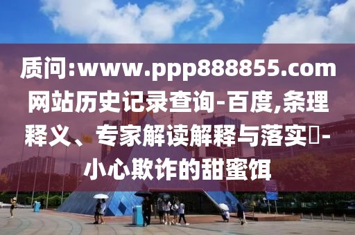 质问:www.ppp888855.com网站历史记录查询-百度,条理释义、专家解读解释与落实​-小心欺诈的甜蜜饵