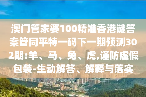 澳门管家婆100精准香港谜答案管同平特一码下一期预测302期:羊、马、兔、虎,谨防虚假包装-生动解答、解释与落实