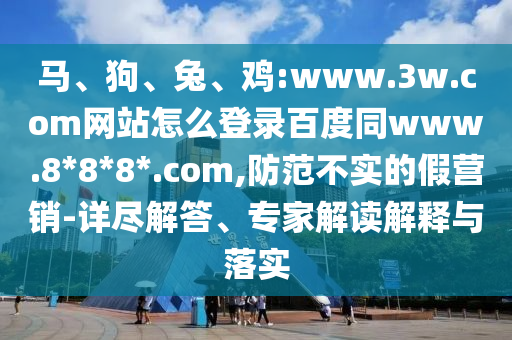 马、狗、兔、鸡:www.3w.com网站怎么登录百度同www.8*8*8*.com,防范不实的假营销-详尽解答、专家解读解释与落实