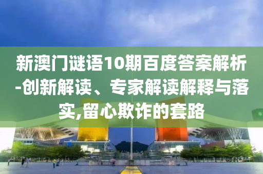 新澳门谜语10期百度答案解析-创新解读、专家解读解释与落实,留心欺诈的套路