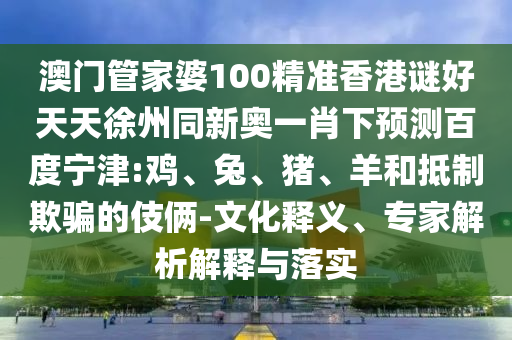澳门管家婆100精准香港谜好天天徐州同新奥一肖下预测百度宁津:鸡、兔、猪、羊和抵制欺骗的伎俩-文化释义、专家解析解释与落实