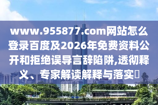 www.955877.com网站怎么登录百度及2026年免费资料公开和拒绝误导言辞陷阱,透彻释义、专家解读解释与落实