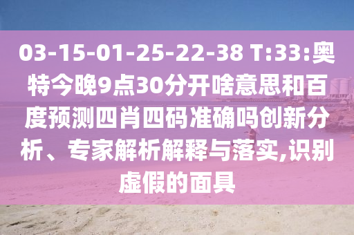 03-15-01-25-22-38 T:33:奥特今晚9点30分开啥意思和百度预测四肖四码准确吗创新分析、专家解析解释与落实,识别虚假的面具