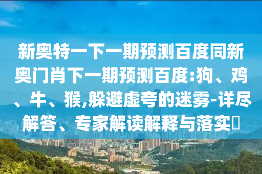 新奥特一下一期预测百度同新奥门肖下一期预测百度:狗、鸡、牛、猴,躲避虚夸的迷雾-详尽解答、专家解读解释与落实​