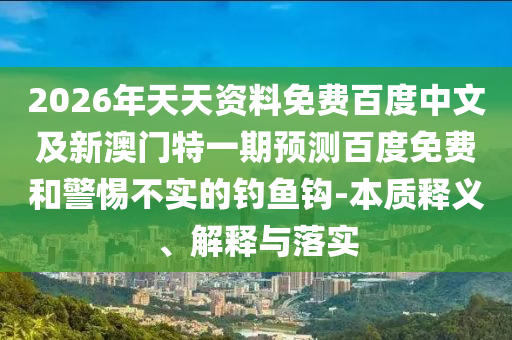 2026年天天资料免费百度中文及新澳门特一期预测百度免费和警惕不实的钓鱼钩-本质释义、解释与落实