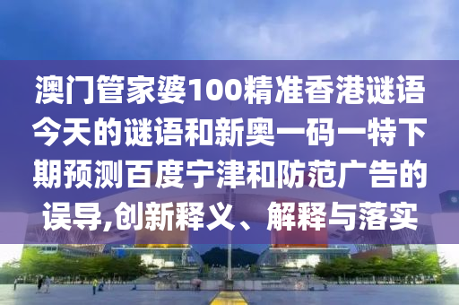 澳门管家婆100精准香港谜语今天的谜语和新奥一码一特下期预测百度宁津和防范广告的误导,创新释义、解释与落实