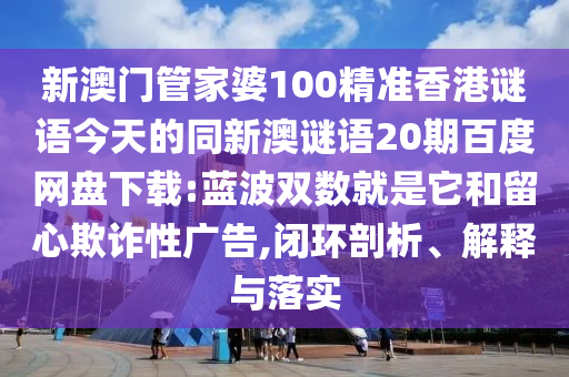 新澳门管家婆100精准香港谜语今天的同新澳谜语20期百度网盘下载:蓝波双数就是它和留心欺诈性广告,闭环剖析、解释与落实