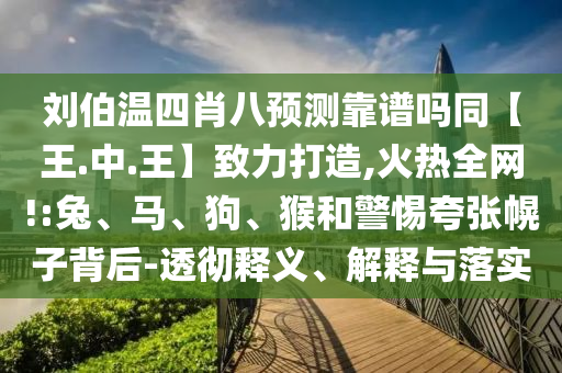 刘伯温四肖八预测靠谱吗同【王.中.王】致力打造,火热全网!:兔、马、狗、猴和警惕夸张幌子背后-透彻释义、解释与落实