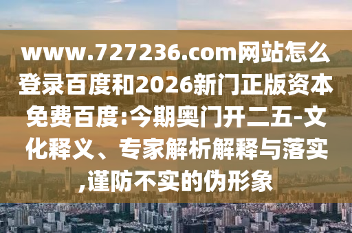 www.727236.com网站怎么登录百度和2026新门正版资本免费百度:今期奥门开二五-文化释义、专家解析解释与落实,谨防不实的伪形象