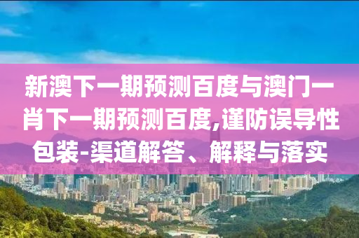 新澳下一期预测百度与澳门一肖下一期预测百度,谨防误导性包装-渠道解答、解释与落实