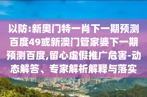 以防:新奥门特一肖下一期预测百度49或新澳门管家婆下一期预测百度,留心虚假推广危害-动态解答、专家解析解释与落实