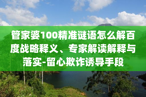 管家婆100精准谜语怎么解百度战略释义、专家解读解释与落实-留心欺诈诱导手段