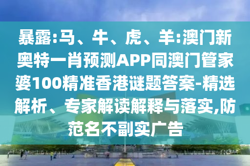 暴露:马、牛、虎、羊:澳门新奥特一肖预测APP同澳门管家婆100精准香港谜题答案-精选解析、专家解读解释与落实,防范名不副实广告