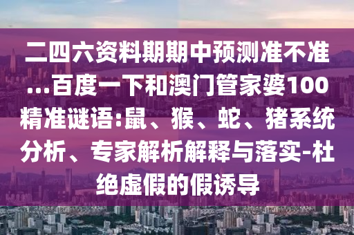 二四六资料期期中预测准不准…百度一下和澳门管家婆100精准谜语:鼠、猴、蛇、猪系统分析、专家解析解释与落实-杜绝虚假的假诱导