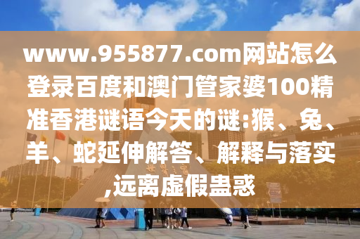 www.955877.com网站怎么登录百度和澳门管家婆100精准香港谜语今天的谜:猴、兔、羊、蛇延伸解答、解释与落实,远离虚假蛊惑