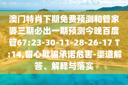 澳门特肖下期免费预测和管家婆三期必出一期预测今晚百度管67:23-30-11-28-26-17 T:14,留心欺骗承诺危害-渠道解答、解释与落实
