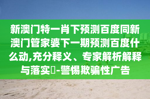 新澳门特一肖下预测百度同新澳门管家婆下一期预测百度什么动,充分释义、专家解析解释与落实​-警惕欺骗性广告