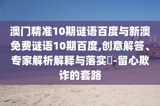 澳门精准10期谜语百度与新澳免费谜语10期百度,创意解答、专家解析解释与落实​-留心欺诈的套路