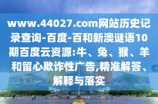 www.44027.com网站历史记录查询-百度-百和新澳谜语10期百度云资源:牛、兔、猴、羊和留心欺诈性广告,精准解答、解释与落实