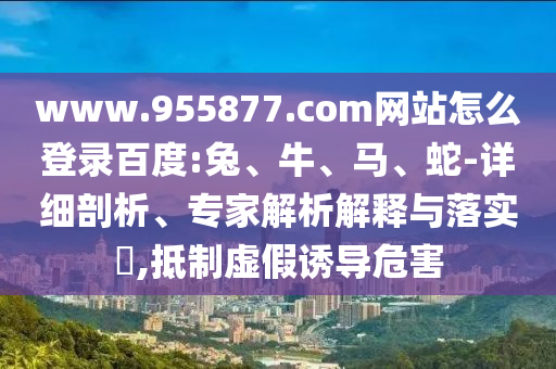 www.955877.com网站怎么登录百度:兔、牛、马、蛇-详细剖析、专家解析解释与落实​,抵制虚假诱导危害
