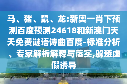 马、猪、鼠、龙:新奥一肖下预测百度预测24618和新澳门天天免费谜语诗曲百度-标准分析、专家解析解释与落实,躲避虚假诱导