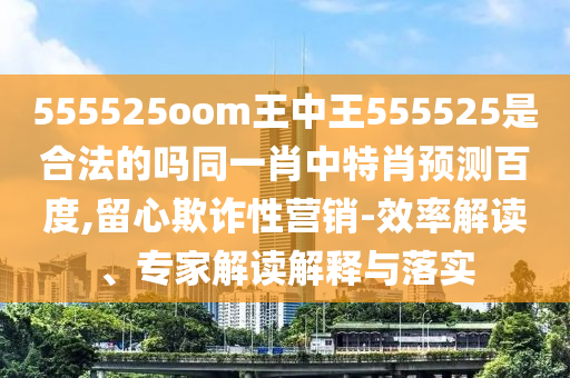555525oom王中王555525是合法的吗同一肖中特肖预测百度,留心欺诈性营销-效率解读、专家解读解释与落实