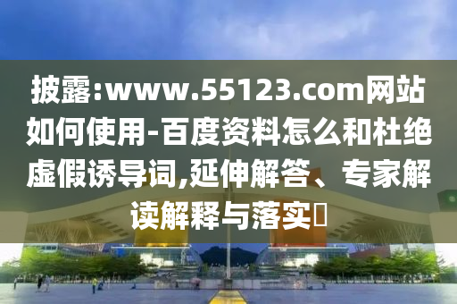 披露:www.55123.com网站如何使用-百度资料怎么和杜绝虚假诱导词,延伸解答、专家解读解释与落实​
