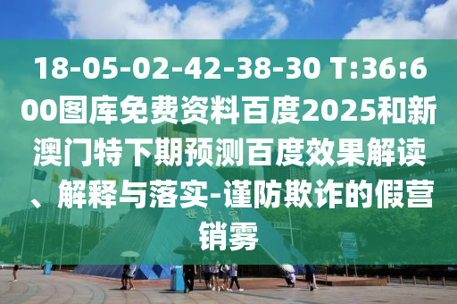 18-05-02-42-38-30 T:36:600图库免费资料百度2025和新澳门特下期预测百度效果解读、解释与落实-谨防欺诈的假营销雾