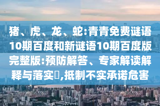 猪、虎、龙、蛇:青青免费谜语10期百度和新谜语10期百度版完整版:预防解答、专家解读解释与落实​,抵制不实承诺危害